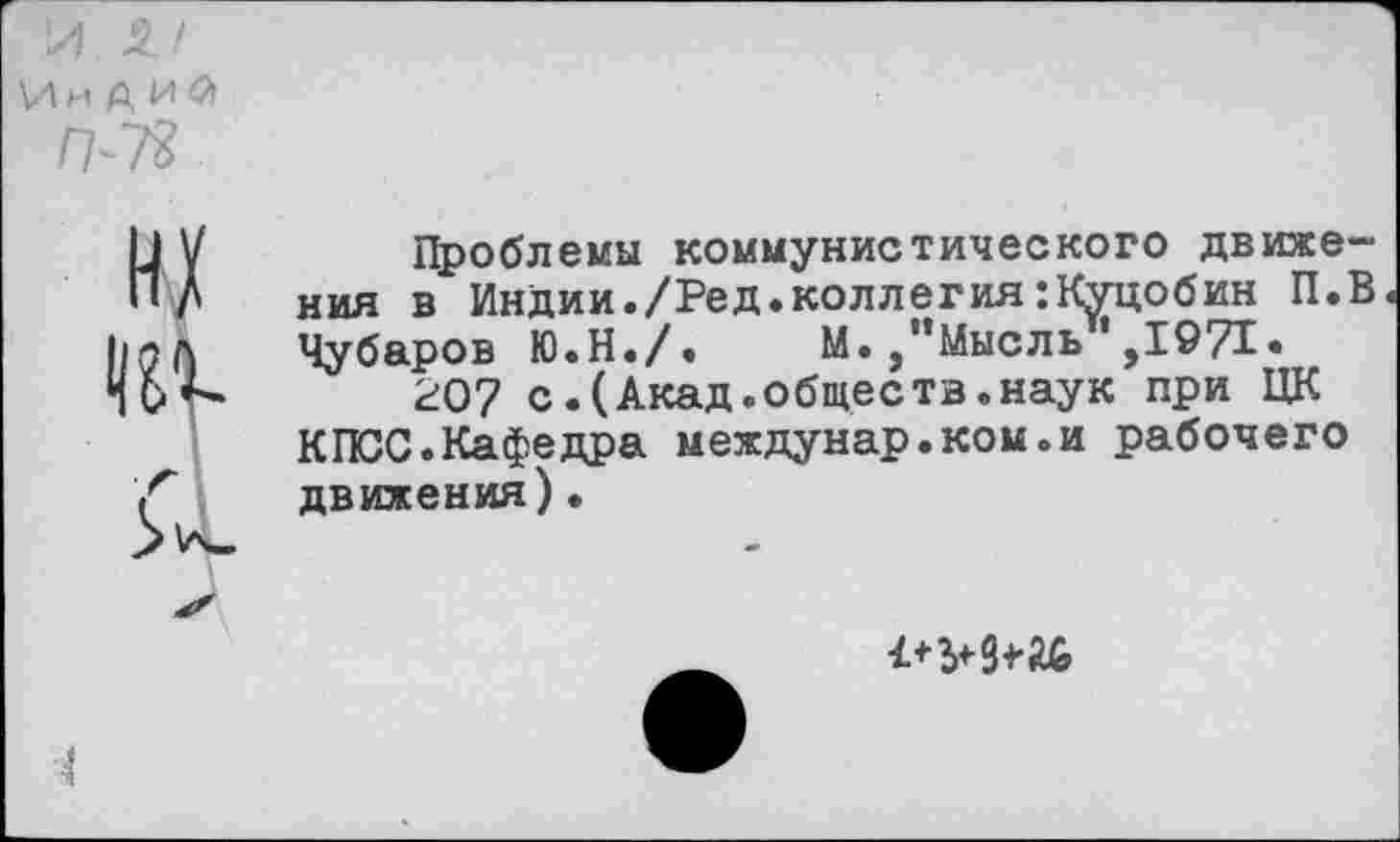 ﻿и и а и а
н/
Проблемы коммунистического движения в Индии./Ред.коллегия:Куцобин П.В Чубаров Ю.Н./. М./’Мысль’,1971.
207 с.(Акад.общеетв.наук при ЦК КПСС.Кафедра междунар.ком.и рабочего движения).
